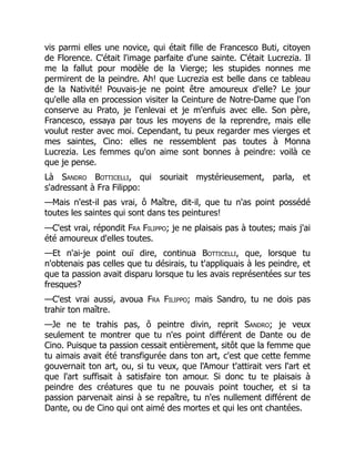 vis parmi elles une novice, qui était fille de Francesco Buti, citoyen
de Florence. C'était l'image parfaite d'une sainte. C'était Lucrezia. Il
me la fallut pour modèle de la Vierge; les stupides nonnes me
permirent de la peindre. Ah! que Lucrezia est belle dans ce tableau
de la Nativité! Pouvais-je ne point être amoureux d'elle? Le jour
qu'elle alla en procession visiter la Ceinture de Notre-Dame que l'on
conserve au Prato, je l'enlevai et je m'enfuis avec elle. Son père,
Francesco, essaya par tous les moyens de la reprendre, mais elle
voulut rester avec moi. Cependant, tu peux regarder mes vierges et
mes saintes, Cino: elles ne ressemblent pas toutes à Monna
Lucrezia. Les femmes qu'on aime sont bonnes à peindre: voilà ce
que je pense.
Là Sandro Botticelli, qui souriait mystérieusement, parla, et
s'adressant à Fra Filippo:
—Mais n'est-il pas vrai, ô Maître, dit-il, que tu n'as point possédé
toutes les saintes qui sont dans tes peintures!
—C'est vrai, répondit Fra Filippo; je ne plaisais pas à toutes; mais j'ai
été amoureux d'elles toutes.
—Et n'ai-je point ouï dire, continua Botticelli, que, lorsque tu
n'obtenais pas celles que tu désirais, tu t'appliquais à les peindre, et
que ta passion avait disparu lorsque tu les avais représentées sur tes
fresques?
—C'est vrai aussi, avoua Fra Filippo; mais Sandro, tu ne dois pas
trahir ton maître.
—Je ne te trahis pas, ô peintre divin, reprit Sandro; je veux
seulement te montrer que tu n'es point différent de Dante ou de
Cino. Puisque ta passion cessait entièrement, sitôt que la femme que
tu aimais avait été transfigurée dans ton art, c'est que cette femme
gouvernait ton art, ou, si tu veux, que l'Amour t'attirait vers l'art et
que l'art suffisait à satisfaire ton amour. Si donc tu te plaisais à
peindre des créatures que tu ne pouvais point toucher, et si ta
passion parvenait ainsi à se repaître, tu n'es nullement différent de
Dante, ou de Cino qui ont aimé des mortes et qui les ont chantées.
 