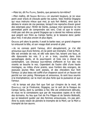 —Mais toi, dit Fra Filippo, Sandro, que penses-tu toi-même?
—Mon maître, dit Sandro Botticelli en souriant toujours, je ne veux
point avoir d'avis et j'écoute parler les autres. Voici Andrea Orgagna
qui vous instruira mieux que moi; je suis fort illettré, ainsi que le
déclara le vicaire de ma paroisse, lorsqu'il me reprocha d'avoir gravé
des estampes pour l'Enfer de Dante, puisque mon ignorance ne me
permettait point de comprendre ses vers. C'est ce que le vicaire
n'eût pas osé dire au grand Orgagna qui a devisé les mêmes scènes
que peignit son frère au Campo Santo; je le laisserai donc parler
pour moi; il est plus ancien et plus digne.
Orgagna prit alors la parole; il avait la barbe rase; un grand chaperon
lui entourait la tête, et son visage était arrondi et plat.
—Je ne connais point l'amour, dit-il abruptement; je n'ai été
amoureux que d'une femme, et j'ai peint son triomphe. C'est la Mort.
Elle est enrobée de noir, et elle vole dans l'air, tenant une faux, et
elle épouvante les rois. Il y en a trois, couchés dans trois
sarcophages dorés, et ils pourrissent: et trois rois à cheval les
contemplent. Les chevaux eux-mêmes s'effarent et l'un des rois
vivants se bouche le nez. Cependant de l'autre côté d'une haute
montagne, au milieu d'une prairie, sous l'ombre des orangers, de
joyeuses jeunes filles sont assises, et des chevaliers leur font
l'amour. Le plus beau est coiffé d'un chaperon azuré et un faucon est
perché sur son poing. Monarques et amoureux, ils sont tous soumis
à la triomphatrice; car la mort est plus forte que la puissance et que
l'amour.
—Et le temps est plus fort que l'art qui s'inspire de la mort, dit
Donatello; car je t'instruirai, Orgagna, sur le sort de la fresque du
Campo Santo, dont tu sembles si fier. Elle est entièrement détruite,
et nous ne la connaissons que par de mauvaises copies et le récit
des écrivains. Au lieu que l'art de Fra Filippo et de Sandro Botticelli,
qui se laissèrent guider par des femmes amoureuses, n'a pas péri.
Ainsi tu avais raison de peindre le triomphe de la Mort; car la Mort a
triomphé de ton œuvre.
 