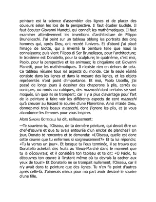 peinture est la science d'assembler des lignes et de placer des
couleurs selon les lois de la perspective. Il faut étudier Euclide. Il
faut écouter Giovanni Manetti, qui connaît les mathématiques. Il faut
examiner attentivement les inventions d'architecture de Filippo
Brunelleschi. J'ai peint sur un tableau oblong les portraits des cinq
hommes qui, après Dieu, ont recréé l'univers. Et d'abord j'ai placé
l'image de Giotto, qui a inventé la peinture telle que nous la
connaissons; puis vient Filippo di Ser Brunellesco, pour l'architecture;
le troisième est Donatello, pour la sculpture; le quatrième, c'est moi,
Paolo, pour la perspective et les animaux; le cinquième est Giovanni
Manetti, pour les mathématiques. Il n'existe rien en dehors de cela.
Ce tableau résume tous les aspects du monde. Car la seule réalité
consiste dans les lignes et dans la mesure des lignes, et les objets
représentés n'ont point d'importance. Et moi, Paolo Uccello, j'ai
passé de longs jours à dessiner des chaperons à plis, carrés ou
coniques, ou ronds ou cubiques, des mazocchi dont certains se sont
moqués. En quoi ils se trompent: car il y a plus d'avantage pour l'art
de la peinture à faire voir les différents aspects de cent mazocchi
qu'à creuser au hasard le sourire d'une Florentine. Ainsi m'aide Dieu,
donnez-moi trois beaux mazocchi, dont j'ignore les plis, et je vous
abandonne les femmes pour vous inspirer.
Alors Sandro Botticelli lui dit, railleusement:
—Te souviens-tu, l'Oiseau, de ta dernière peinture, qui devait être un
chef-d'œuvre et que tu avais entourée d'un enclos de planches? Un
jour, Donato te rencontra et te demanda: «L'Oiseau, quelle est donc
cette œuvre que tu enfermes si soigneusement?» Et tu lui répondis:
«Tu la verras un jour». Et lorsque tu l'eus terminée, il se trouva que
Donatello achetait des fruits au Vieux-Marché dans le moment que
tu la découvrais; et il considéra ton tableau et te dit: «O Paolo, tu
découvres ton œuvre à l'instant même où tu devrais la cacher aux
yeux de tous!» Et Donatello ne se trompait nullement, l'Oiseau, car il
n'y avait dans ta peinture que des lignes. Tu n'en fis point d'autres
après celle-là. J'aimerais mieux pour ma part avoir dessiné le sourire
d'une fille.
 