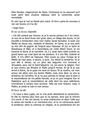 Mais Donato, s'approchant de Paolo, l'embrassa en lui assurant qu'il
avait peint bien d'autres tableaux dont la renommée serait
immortelle.
Et voici que la nuit se faisait plus claire. Et Dante parla de nouveau à
Jan van Scorel, et il lui dit:
—Juge-nous.
Et Jan van Scorel répondit:
—J'ai été conduit par l'amour, et je le suivrai partout où il me mène.
Je suis né au bord d'une mer grise, dans un village des dunes, et j'ai
travaillé à Amsterdam chez mon maître Jacob Kornelisz. Il avait une
fillette de douze ans, modeste et blanche. Je l'aime, et je suis parti
au loin afin de gagner de l'argent pour l'épouser. Et j'ai vu Spire et
Strasbourg et Bâle, et à Nuremberg j'ai visité Albert Durer, et j'ai
traversé la Styrie et la Carinthie. Or, il y avait dans cette contrée un
grand baron qui s'est épris de ma peinture. Il a une fille, ardente et
belle. Il m'a offert de l'épouser. Mais j'avais au cœur l'image de la
fillette de mon pays, si douce, si pure. J'ai refusé la tentatrice. Et je
suis allé à Venise, où un père des béguines m'a emmené à
Jérusalem, pour voir le Saint-Sépulcre. Là, j'ai connu la religion. Puis
je suis revenu par Rhodes et Malte jusqu'à Venise. Et de là je suis
arrivé à Rome, où le pape me tient en faveur. Et je souffre, car mon
amour est attiré vers ma tendre fillette; mais mon désir va vers la
tentatrice de Carinthie. Et je ne puis peindre la Vierge sans la faire à
la ressemblance de ma petite fiancée; et je ne puis imaginer Ève et
Madeleine qu'à la ressemblance de celle dont les yeux solliciteurs
m'invitèrent à rompre mon serment. Telle est mon histoire: mais, ô
Maître, je tends la main à mon amour.
Et Dante lui dit:
—Tu nous a donc jugés, car tu n'as point abandonné ta conductrice.
Et elle te mènera plus haut que tu ne penses, ainsi que la mienne
m'a mené. O Jan van Scorel, tu seras malheureux et déçu! Celle que
tu aimes est mariée à un marchand d'or; et tu ne retrouveras point
la tentatrice. Alors tu entreras en religion, et tu proclameras ton art
 