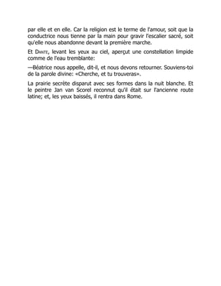 par elle et en elle. Car la religion est le terme de l'amour, soit que la
conductrice nous tienne par la main pour gravir l'escalier sacré, soit
qu'elle nous abandonne devant la première marche.
Et Dante, levant les yeux au ciel, aperçut une constellation limpide
comme de l'eau tremblante:
—Béatrice nous appelle, dit-il, et nous devons retourner. Souviens-toi
de la parole divine: «Cherche, et tu trouveras».
La prairie secrète disparut avec ses formes dans la nuit blanche. Et
le peintre Jan van Scorel reconnut qu'il était sur l'ancienne route
latine; et, les yeux baissés, il rentra dans Rome.
 