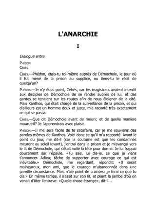L'ANARCHIE
I
Dialogue entre
Phédon
Cébès
Cébès.—Phédon, étais-tu toi-même auprès de Démochole, le jour où
il fut mené de la prison au supplice, ou tiens-tu le récit de
quelqu'un?
Phédon.—Je n'y étais point, Cébès, car les magistrats avaient interdit
aux disciples de Démochole de se rendre auprès de lui, et des
gardes se tenaient sur les routes afin de nous éloigner de la cité.
Mais Xanthos, qui était chargé de la surveillance de la prison, et qui
d'ailleurs est un homme doux et juste, m'a raconté très exactement
ce qui se passa.
Cébès.—Que dit Démochole avant de mourir, et de quelle manière
mourut-il? Je l'apprendrais avec plaisir.
Phédon.—Il me sera facile de te satisfaire, car je me souviens des
paroles mêmes de Xanthos. Voici donc ce qu'il m'a rapporté. Avant le
point du jour, me dit-il (car la coutume est que les condamnés
meurent au soleil levant), j'entrai dans la prison et je m'avançai vers
le lit de Démochole, qui s'était voilé la tête pour dormir. Je lui frappai
doucement sur l'épaule. «Tu sais, lui dis-je, ce que je viens
t'annoncer. Adieu; tâche de supporter avec courage ce qui est
inévitable.» Démochole, me regardant, répondit: «Il serait
malheureux, mon ami, que le courage m'abandonnât dans une
pareille circonstance. Mais n'aie point de craintes: je ferai ce que tu
dis.» En même temps, il s'assit sur son lit, et pliant la jambe d'où on
venait d'ôter l'entrave: «Quelle chose étrange», dit-il...
 