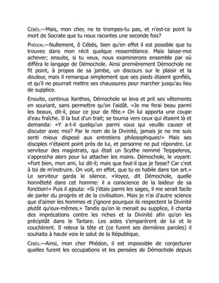 Cébès.—Mais, mon cher, ne te trompes-tu pas, et n'est-ce point la
mort de Socrate que tu nous racontes une seconde fois?
Phédon.—Nullement, ô Cébès, bien qu'en effet il est possible que tu
trouves dans mon récit quelque ressemblance. Mais laisse-moi
achever; ensuite, si tu veux, nous examinerons ensemble par où
différa le langage de Démochole. Ainsi premièrement Démochole ne
fit point, à propos de sa jambe, un discours sur le plaisir et la
douleur, mais il remarqua simplement que ses pieds étaient gonflés,
et qu'il ne pourrait mettre ses chaussures pour marcher jusqu'au lieu
de supplice.
Ensuite, continua Xanthos, Démochole se leva et prit ses vêtements
en souriant, sans permettre qu'on l'aidât. «Je me ferai beau parmi
les beaux, dit-il, pour ce jour de fête.» On lui apporta une coupe
d'eau fraîche. Il la but d'un trait; se tourna vers ceux qui étaient là et
demanda: «Y a-t-il quelqu'un parmi vous qui veuille causer et
discuter avec moi? Par le nom de la Divinité, jamais je ne me suis
senti mieux disposé aux entretiens philosophiques!» Mais ses
disciples n'étaient point près de lui, et personne ne put répondre. Le
serviteur des magistrats, qui était un Scythe nommé Teippeleros,
s'approcha alors pour lui attacher les mains. Démochole, le voyant:
«Fort bien, mon ami, lui dit-il; mais que faut-il que je fasse? Car c'est
à toi de m'instruire. On voit, en effet, que tu es habile dans ton art.»
Le serviteur garda le silence. «Voyez, dit Démochole, quelle
honnêteté dans cet homme: il a conscience de la laideur de sa
fonction!» Puis il ajouta: «Si j'étais parmi les sages, il me serait facile
de parler du progrès et de la civilisation. Mais je n'ai d'autre science
que d'aimer les hommes et j'ignore pourquoi ils respectent la Divinité
plutôt qu'eux-mêmes.» Tandis qu'on le menait au supplice, il chanta
des imprécations contre les riches et la Divinité afin qu'on les
précipitât dans le Tartare. Les aides s'emparèrent de lui et le
couchèrent. Il releva la tête et (ce furent ses dernières paroles) il
souhaita à haute voix le salut de la République.
Cébès.—Ainsi, mon cher Phédon, il est impossible de conjecturer
quelles furent les occupations et les pensées de Démochole depuis
 