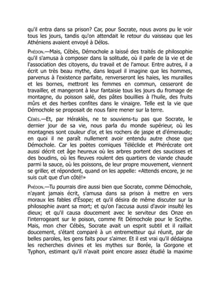 qu'il entra dans sa prison? Car, pour Socrate, nous avons pu le voir
tous les jours, tandis qu'on attendait le retour du vaisseau que les
Athéniens avaient envoyé à Délos.
Phédon.—Mais, Cébès, Démochole a laissé des traités de philosophie
qu'il s'amusa à composer dans la solitude, où il parle de la vie et de
l'association des citoyens, du travail et de l'amour. Entre autres, il a
écrit un très beau mythe, dans lequel il imagine que les hommes,
parvenus à l'existence parfaite, renverseront les haies, les murailles
et les bornes, mettront les femmes en commun, cesseront de
travailler, et mangeront à leur fantaisie tous les jours du fromage de
montagne, du poisson salé, des pâtes bouillies à l'huile, des fruits
mûrs et des herbes confites dans le vinaigre. Telle est la vie que
Démochole se proposait de nous faire mener sur la terre.
Cébès.—Et, par Héraklès, ne te souviens-tu pas que Socrate, le
dernier jour de sa vie, nous parla du monde supérieur, où les
montagnes sont couleur d'or, et les rochers de jaspe et d'émeraude;
en quoi il ne paraît nullement avoir entendu autre chose que
Démochole. Car les poètes comiques Téléclide et Phérécrate ont
aussi décrit cet âge heureux où les arbres portent des saucisses et
des boudins, où les fleuves roulent des quartiers de viande chaude
parmi la sauce, où les poissons, de leur propre mouvement, viennent
se griller, et répondent, quand on les appelle: «Attends encore, je ne
suis cuit que d'un côté!»
Phédon.—Tu pourrais dire aussi bien que Socrate, comme Démochole,
n'ayant jamais écrit, s'amusa dans sa prison à mettre en vers
moraux les fables d'Ésope; et qu'il désira de même discuter sur la
philosophie avant sa mort; et qu'on l'accusa aussi d'avoir insulté les
dieux; et qu'il causa doucement avec le serviteur des Onze en
l'interrogeant sur le poison, comme fit Démochole pour le Scythe.
Mais, mon cher Cébès, Socrate avait un esprit subtil et il raillait
doucement, s'étant comparé à un entremetteur qui réunit, par de
belles paroles, les gens faits pour s'aimer. Et il est vrai qu'il dédaigna
les recherches divines et les mythes sur Borée, la Gorgone et
Typhon, estimant qu'il n'avait point encore assez étudié la maxime
 