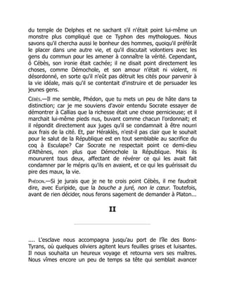 du temple de Delphes et ne sachant s'il n'était point lui-même un
monstre plus compliqué que ce Typhon des mythologues. Nous
savons qu'il chercha aussi le bonheur des hommes, quoiqu'il préférât
le placer dans une autre vie, et qu'il discutait volontiers avec les
gens du commun pour les amener à connaître la vérité. Cependant,
ô Cébès, son ironie était cachée; il ne disait point directement les
choses, comme Démochole, et son amour n'était ni violent, ni
désordonné, en sorte qu'il n'eût pas détruit les cités pour parvenir à
la vie idéale, mais qu'il se contentait d'instruire et de persuader les
jeunes gens.
Cébès.—Il me semble, Phédon, que tu mets un peu de hâte dans ta
distinction; car je me souviens d'avoir entendu Socrate essayer de
démontrer à Callias que la richesse était une chose pernicieuse; et il
marchait lui-même pieds nus, buvant comme chacun l'ordonnait; et
il répondit directement aux juges qu'il se condamnait à être nourri
aux frais de la cité. Et, par Héraklès, n'est-il pas clair que le souhait
pour le salut de la République est en tout semblable au sacrifice du
coq à Esculape? Car Socrate ne respectait point ce demi-dieu
d'Athènes, non plus que Démochole la République. Mais ils
moururent tous deux, affectant de révérer ce qui les avait fait
condamner par le mépris qu'ils en avaient, et ce qui les guérissait du
pire des maux, la vie.
Phédon.—Si je jurais que je ne te crois point Cébès, il me faudrait
dire, avec Euripide, que la bouche a juré, non le cœur. Toutefois,
avant de rien décider, nous ferons sagement de demander à Platon...
II
.... L'esclave nous accompagna jusqu'au port de l'île des Bons-
Tyrans, où quelques oliviers agitent leurs feuilles grises et luisantes.
Il nous souhaita un heureux voyage et retourna vers ses maîtres.
Nous vîmes encore un peu de temps sa tête qui semblait avancer
 
