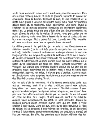 seule dans le chemin creux, entre les dunes, parmi les roseaux. Puis
nous nous embarquâmes; et toute la journée suivante le navire fut
enveloppé dans la brume. Pendant la nuit, le ciel s'éclaircit et le
pilote nous guida à la lueur des étoiles pâles. Ainsi nous naviguâmes
douze jours et, le treizième, nous aperçûmes une ligne brune à
l'horizon et de minces colonnes fumeuses qui montaient isolément
dans l'air. Le pilote nous dit que c'était l'île des Éleuthéromanes, et
nous eûmes le désir de la visiter. Il voulut nous persuader de ne
point y atterrir; mais nous étions lassés de la mer et curieux de ces
hommes sauvages. Notre proue fut donc tournée vers l'île nouvelle,
où nous arrivâmes deux heures après le lever du soleil.
Le débarquement fut pénible; je ne sais si les Éleuthéromanes
s'étaient avertis (car ils ont très peu de rapports les uns avec les
autres); mais ils coururent en foule sur le rivage, chacun tenant une
longue perche, au moyen desquelles ils s'efforcèrent de nous écarter
de la côte, imaginant que nous venions de l'île des Bons-Tyrans qu'ils
redoutent extrêmement. A peine eûmes-nous tiré notre bateau sur le
sable qu'ils s'enfuirent de tous les côtés, laissant seulement un
vieillard, qui agitait une branche d'arbre autour de lui afin de se
protéger. Nous essayâmes de lui parler: mais il nous fit signe qu'il
n'entendait pas—et, en effet, il n'avait pas d'oreilles. Comme nous
en témoignions notre surprise, le pilote nous expliqua le genre de vie
des Éleuthéromanes ainsi qu'il suit:
On ne sait d'où ils viennent, ni s'ils furent semblables jadis aux
autres hommes; mais il y a des traditions parmi eux suivant
lesquelles on pense que les premiers Éleuthéromanes furent
gouvernés d'abord par des tyrans aristocratiques et, en second lieu,
par des chefs démocratiques choisis par le peuple. Ils eurent aussi
un code de lois, des usages et des mœurs, dont il ne subsiste
aucune trace actuellement. En effet, ils sont possédés depuis de
longues années d'une certaine manie libre qui les porte à vivre
chacun à leur guise. Dans ce but, sitôt qu'ils sont parvenus à l'âge
de raison, ils se coupent à eux-mêmes les oreilles, et en bouchent
l'orifice à l'aide d'une certaine terre d'argile qui acquiert la dureté de
l'os des tempes. En effet, les premiers qui s'étaient délivrés des lois
 
