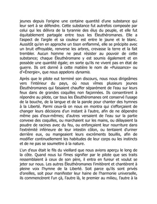 jeunes depuis l'origine une certaine quantité d'une substance qui
leur sert à se défendre. Cette substance fut autrefois composée par
celui qui les délivra de la tyrannie des élus du peuple, et elle fut
équitablement partagée entre tous les Éleuthéromanes. Elle a
l'aspect de l'argile et sa couleur est entre le jaune et le blanc.
Aussitôt qu'en en approche un tison enflammé, elle se précipite avec
un bruit effroyable, renverse les arbres, crevasse la terre et la fait
trembler. Aucun homme ne peut résister au pouvoir de cette
substance; chaque Éleuthéromane y est soumis également et en
possède une quantité égale; en sorte qu'ils ne vivent pas en état de
guerre. Ils ont donné à cette matière le nom de «Puissance» ou
d'«Énergie», que nous appelons dynamis.
Après que le pilote eut terminé son discours, nous nous dirigeâmes
vers l'intérieur du pays, où nous vîmes plusieurs jeunes
Éleuthéromanes qui faisaient chauffer séparément de l'eau sur leurs
feux dans de grandes coquilles non façonnées. Ils consentirent à
répondre au pilote, car tous les Éleuthéromanes ont conservé l'usage
de la bouche, de la langue et de la parole pour chanter des hymnes
à la Liberté. Parmi ceux-là on nous en montra qui s'efforçaient de
changer leurs décisions d'un instant à l'autre, afin de ne dépendre
même pas d'eux-mêmes; d'autres versaient de l'eau sur la partie
convexe des coquilles, ou marchaient sur les mains, ou délayaient la
poudre de racines avec du feu, ou enfonçaient leur nourriture dans
l'extrémité inférieure de leur intestin côlon, ou tentaient d'uriner
derrière eux, ou mangeaient leurs excréments bouillis, afin de
modifier continuellement les habitudes de leur corps ou les instincts
et de ne pas se soumettre à la nature.
L'un d'eux était le fils du vieillard que nous avions aperçu le long de
la côte. Quand nous lui fîmes signifier par le pilote que ses traits
ressemblaient à ceux de son père, il entra en fureur et voulut se
jeter sur nous. Les autres Éleuthéromanes l'imitèrent et chantèrent à
pleine voix l'hymne de la Liberté. Soit parce qu'ils sont privés
d'oreilles, soit pour manifester leur haine de l'harmonie universelle,
ils commencèrent l'un çà, l'autre là, le premier au milieu, l'autre à la
 