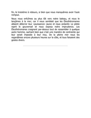 fin, le troisième à rebours, si bien que nous manquâmes avoir l'ouïe
rompue.
Nous nous enfuîmes au plus tôt vers notre bateau, et nous le
lançâmes à la mer; car il nous semblait que les Éleuthéromanes
allaient déterrer leur «puissance» jaune et nous anéantir. Le pilote
reprit le gouvernail et nous exposa notre imprudence. Les
Éleuthéromanes craignent par-dessus tout de ressembler à quelque
autre homme, sachant bien que c'est une manière de contrainte qui
leur serait imposée à leur insu. De la pleine mer nous les
regardâmes encore plusieurs heures sur la côte, et tous faisaient des
gestes divers.
 