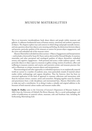 MUSEUM MATERIALITIES
This is an innovative interdisciplinary book about objects and people within museums and
galleries. It addresses fundamental issues of human sensory, emotional and aesthetic experience
of objects. The chapters explore ways and contexts in which things and people mutually interact,
and raise questions about how objects carry meaning and feeling, the distinctions between objects
and persons, particular qualities of the museum as context for person-object engagements, and
the active and embodied role of the museum visitor.
MuseumMaterialitiesisdividedintothreesections–Objects,EngagementsandInterpretations
– and includes a foreword by Susan M. Pearce and an afterword by Howard Morphy. It examines
materiality and other perceptual and ontological qualities of objects themselves; embodied
sensory and cognitive engagements – both personal and across a wider audience spread – with
particular objects or object types in a museum or gallery setting; notions of aesthetics, affect and
wellbeing in museum contexts; and creative and innovative artistic and museum practices that
seek to illuminate or critique museum objects and interpretations.
Phenomenological and other approaches to embodied experience in an emphatically material
world are current in a number of academic areas, most particularly strands of material culture
studies within anthropology and cognate disciplines. Thus far, however, there has been no
concerted application of this kind of approach to museum collections and interactions with
them by museum visitors, curators, artists and researchers. Bringing together essays by scholars
and practitioners from a wide disciplinary and international base, Museum Materialities seeks
to make just such a contribution. In so doing it makes a valuable and original addition to the
literature of both material culture studies and museum studies alike.
Sandra H. Dudley came to the University of Leicester’s Department of Museum Studies in
2003, from the University of Oxford’s Pitt Rivers Museum. She is a social anthropologist, and
author of publications on material culture, museums, exile and Southeast Asia, including the
forthcoming Materialising Exile.
 