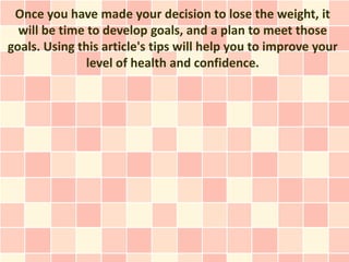 Once you have made your decision to lose the weight, it
  will be time to develop goals, and a plan to meet those
goals. Using this article's tips will help you to improve your
               level of health and confidence.
 