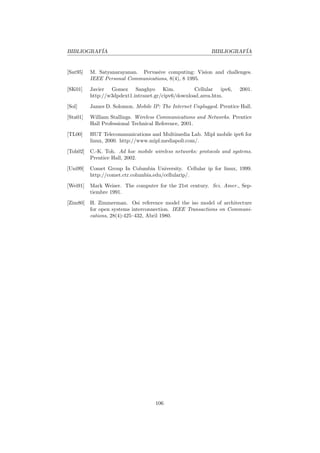 BIBLIOGRAF´
          IA                                                BIBLIOGRAF´
                                                                      IA


[Sat95]   M. Satyanarayanan. Pervasive computing: Vision and challenges.
          IEEE Personal Communications, 8(4), 8 1995.

[SK01]    Javier Gomez Sanghyo Kim.                 Cellular ipv6,     2001.
          http://w3dpdext1.intranet.gr/cipv6/download area.htm.

[Sol]     James D. Solomon. Mobile IP: The Internet Unplugged. Prentice Hall.

[Sta01]   William Stallings. Wireless Communications and Networks. Prentice
          Hall Professional Technical Reference, 2001.

[TL00]    HUT Telecommunications and Multimedia Lab. Mipl mobile ipv6 for
          linux, 2000. http://www.mipl.mediapoli.com/.

[Toh02]   C.-K. Toh. Ad hoc mobile wireless networks: protocols and systems.
          Prentice Hall, 2002.

[Uni99]   Comet Group In Columbia University. Cellular ip for linux, 1999.
          http://comet.ctr.columbia.edu/cellularip/.

[Wei91]   Mark Weiser. The computer for the 21st century. Sci. Amer., Sep-
          tiembre 1991.

[Zim80]   H. Zimmerman. Osi reference model the iso model of architecture
          for open systems interconnection. IEEE Transactions on Communi-
          cations, 28(4):425–432, Abril 1980.




                                     106
 
