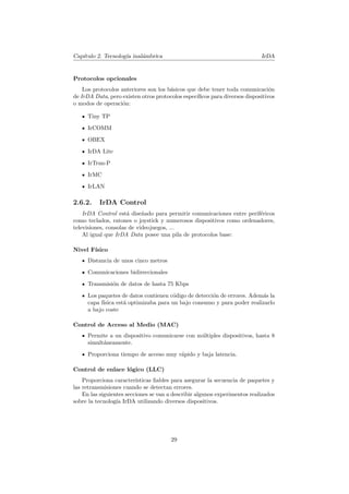 Cap´
   ıtulo 2. Tecnolog´ inal´mbrica
                    ıa    a                                                 IrDA


Protocolos opcionales
    Los protocolos anteriores son los b´sicos que debe tener toda comunicaci´n
                                       a                                       o
de IrDA Data, pero existen otros protocolos espec´
                                                 ıﬁcos para diversos dispositivos
o modos de operaci´n:
                    o

     Tiny TP
     IrCOMM

     OBEX

     IrDA Lite

     IrTran-P

     IrMC

     IrLAN

2.6.2.    IrDA Control
    IrDA Control est´ dise˜ado para permitir comunicaciones entre perif´ricos
                      a     n                                          e
como teclados, ratones o joystick y numerosos dispositivos como ordenadores,
televisiones, consolas de videojuegos, ...
    Al igual que IrDA Data posee una pila de protocolos base:

Nivel F´
       ısico
     Distancia de unos cinco metros

     Comunicaciones bidireccionales
     Transmisi´n de datos de hasta 75 Kbps
              o

     Los paquetes de datos contienen c´digo de detecci´n de errores. Adem´s la
                                      o               o                  a
     capa f´
           ısica est´ optimizaba para un bajo consumo y para poder realizarlo
                    a
     a bajo coste

Control de Acceso al Medio (MAC)
     Permite a un dispositivo comunicarse con m´ltiples dispositivos, hasta 8
                                               u
     simult´neamente.
           a

     Proporciona tiempo de acceso muy r´pido y baja latencia.
                                       a

Control de enlace l´gico (LLC)
                   o
    Proporciona caracter´ ısticas ﬁables para asegurar la secuencia de paquetes y
las retransmisiones cuando se detectan errores.
    En las siguientes secciones se van a describir algunos experimentos realizados
sobre la tecnolog´ IrDA utilizando diversos dispositivos.
                  ıa




                                       29
 