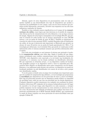 Cap´
   ıtulo 1. Introducci´n
                      o                                             Introducci´n
                                                                              o


    Adem´s, aparte de estos dispositivos de procesamiento cada vez m´s pe-
          a                                                                a
que˜os tambi´n se van desarrollando otro tipo de dispositivos que ayudan a
     n         e
aumentar las posibilidades en este campo, como son los micro-sensores que per-
miten recibir informaci´n, procesarla y devolver una respuesta con tan solo unos
                        o
mil´ımetros cuadrados de tama˜o. n
    Tambi´n se han realizado avances signiﬁcativos en el campo de las comuni-
           e
caciones sin cables, cuyos logros que m´s interesan en el modelo de computa-
                                           a
ci´n ubicua son los de comunicaciones de corta distancia y con un bajo consumo
  o
de energ´ Algunos de estos logros conseguidos es la tecnolog´ WLAN, que per-
         ıa.                                                  ıa
mite la creaci´n de redes locales con un alcance aproximado de unos 100-200
               o
metros y con un ancho de banda de unos 10 Mb/s. Tambi´n es importante la
                                                             e
creaci´n de redes de area personal (PAN), tambi´n llamadas redes de habitaci´n
       o             ´                           e                             o
sin cables, de las que el protocolo m´s importante es Bluetooth que permite un
                                     a
alcance de unos 10 metros con un ancho de banda aproximado de 1 Mb/s. Y la
tecnolog´ por infrarrojos, con el est´ndar Irda, que puede ser usado para recibir
         ıa                          a
informaci´n sobre el entorno mediante sensores que perciben informaci´n sobre
          o                                                              o
el mismo.
    Con toda esta tecnolog´ ya casi tenemos el entorno que pretende el mode-
                             ıa
lo de computaci´n ubicua, pero falta algo. Seg´n el modelo del que dispo-
                   o                                u
nemos actualmente para realizar comunicaciones entre dispositivos (protocolo
TCP/IP), todo dispositivo est´ conectado a la red desde una localizaci´n de-
                                  a                                        o
terminada y se comunica con los dem´s mediante un identiﬁcador (direcci´n
                                         a                                     o
IP) que representa su situaci´n actual, y si un dispositivo cambia de localiza-
                                o
ci´n geogr´ﬁca porque es un dispositivo m´vil y tiene la capacidad para ello,
  o         a                                o
entonces debe adquirir un identiﬁcador nuevo para comunicarse con los dem´s.   a
Entonces, si no aplicamos nada durante este proceso, un dispositivo no puede ser
localizado mediante un solo identiﬁcador si se mueve de un sitio a otro, porque
este identiﬁcador cambia.
    Y en este punto es donde entra en juego otra tecnolog´ muy importante para
                                                         ıa
que este modelo de computaci´n siga adelante, y es la tecnolog´ que proporciona
                                o                              ıa
la movilidad para dispositivos con los protocolos de micro y macro movilidad.
Este tipo de protocolos permite que un dispositivo pueda utilizar su capacidad
de movilidad entre redes sin que esto sea percibido por los dem´s dispositivos.
                                                                  a
Cualquier dispositivo podr´ comunicarse con cualquier otro mediante los identi-
                            a
ﬁcadores (direcciones IP) originales de los mismos independientemente del lugar
de conexi´n a la red que tenga cada dispositivo en cada momento, y siempre
           o
podr´n continuar con las comunicaciones en curso mientras se mueven de un si-
      a
tio a otro. El protocolo m´s utilizado actualmente para realizar esta tarea es un
                           a
protocolo estandarizado por el IETF llamado Mobile IP[Sol], que com´nmente
                                                                        u
es usado de forma conjunta con otros protocolos de micro-movilidad como por
ejemplo Cellular IP.




                                       8
 