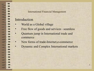 1
International Financial Management
Introduction
• World as a Global village
• Free flow of goods and services –seamless
• Quantum jump in International trade and
commerce
• New forms of trade-Internet,e-commerce
• Dynamic and Complex International markets
 