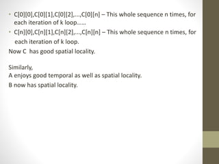 • C[0][0],C[0][1],C[0][2],...,C[0][n] – This whole sequence n times, for
each iteration of k loop……
• C[n][0],C[n][1],C[n][2],...,C[n][n] – This whole sequence n times, for
each iteration of k loop.
Now C has good spatial locality.
Similarly,
A enjoys good temporal as well as spatial locality.
B now has spatial locality.
 