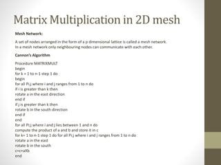Matrix Multiplication in 2D mesh
Mesh Network:
A set of nodes arranged in the form of a p dimensional lattice is called a mesh network.
In a mesh network only neighbouring nodes can communicate with each other.
Cannon’s Algorithm
Procedure MATRIXMULT
begin
for k = 1 to n-1 step 1 do
begin
for all Pi,j where i and j ranges from 1 to n do
if i is greater than k then
rotate a in the east direction
end if
if j is greater than k then
rotate b in the south direction
end if
end
for all Pi;j where i and j lies between 1 and n do
compute the product of a and b and store it in c
for k= 1 to n-1 step 1 do for all Pi;j where i and j ranges from 1 to n do
rotate a in the east
rotate b in the south
c=c+aXb
end
 