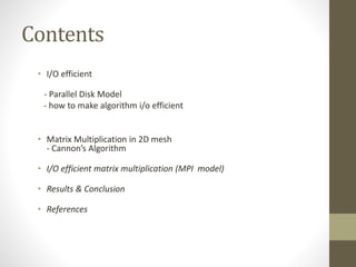 Contents
• I/O efficient
- Parallel Disk Model
- how to make algorithm i/o efficient
• Matrix Multiplication in 2D mesh
- Cannon’s Algorithm
• I/O efficient matrix multiplication (MPI model)
• Results & Conclusion
• References
 