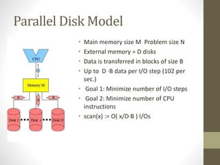 Parallel Disk Model
• Main memory size M Problem size N
• External memory = D disks
• Data is transferred in blocks of size B
• Up to D ·B data per I/O step (102 per
sec.)
• Goal 1: Minimize number of I/O steps
• Goal 2: Minimize number of CPU
instructions
• scan(x) := O( x/D·B ) I/Os
 