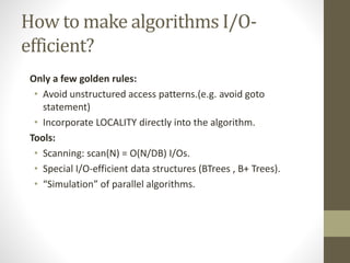 How to make algorithms I/O-
efficient?
Only a few golden rules:
• Avoid unstructured access patterns.(e.g. avoid goto
statement)
• Incorporate LOCALITY directly into the algorithm.
Tools:
• Scanning: scan(N) = O(N/DB) I/Os.
• Special I/O-efficient data structures (BTrees , B+ Trees).
• “Simulation” of parallel algorithms.
 