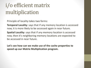 i/o efficient matrix
multiplication
Principle of locality takes two forms:
Temporal Locality: says that if any memory location is accessed
now, it is more likely to be accessed again in near future.
Spatial Locality: says that if any memory location is accessed
now, then it's neighboring memory locations are expected to
be accessed in near future.
Let's see how can we make use of the cache properties to
speed up our Matrix Multiplication program.
 