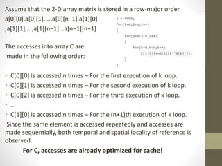 Assume that the 2-D array matrix is stored in a row-major order
a[0][0],a[0][1],...,a[0][n−1],a[1][0]
,a[1][1],...,a[1][n−1]...a[n−1][n−1]
The accesses into array C are
made in the following order:
• C[0][0] is accessed n times – For the first execution of k loop.
• C[0][1] is accessed n times – For the second execution of k loop.
• C[0][2] is accessed n times – For the third execution of k loop.
• ...
• C[1][0] is accessed n times – For the (n+1)th execution of k loop.
Since the same element is accessed repeatedly and accesses are
made sequentially, both temporal and spatial locality of reference is
observed.
For C, accesses are already optimized for cache!
 