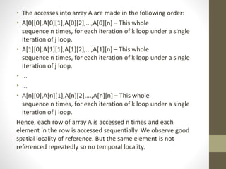 • The accesses into array A are made in the following order:
• A[0][0],A[0][1],A[0][2],...,A[0][n] – This whole
sequence n times, for each iteration of k loop under a single
iteration of j loop.
• A[1][0],A[1][1],A[1][2],...,A[1][n] – This whole
sequence n times, for each iteration of k loop under a single
iteration of j loop.
• ...
• ...
• A[n][0],A[n][1],A[n][2],...,A[n][n] – This whole
sequence n times, for each iteration of k loop under a single
iteration of j loop.
Hence, each row of array A is accessed n times and each
element in the row is accessed sequentially. We observe good
spatial locality of reference. But the same element is not
referenced repeatedly so no temporal locality.
 
