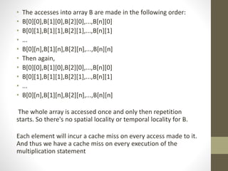 • The accesses into array B are made in the following order:
• B[0][0],B[1][0],B[2][0],...,B[n][0]
• B[0][1],B[1][1],B[2][1],...,B[n][1]
• ...
• B[0][n],B[1][n],B[2][n],...,B[n][n]
• Then again,
• B[0][0],B[1][0],B[2][0],...,B[n][0]
• B[0][1],B[1][1],B[2][1],...,B[n][1]
• ...
• B[0][n],B[1][n],B[2][n],...,B[n][n]
The whole array is accessed once and only then repetition
starts. So there's no spatial locality or temporal locality for B.
Each element will incur a cache miss on every access made to it.
And thus we have a cache miss on every execution of the
multiplication statement
 