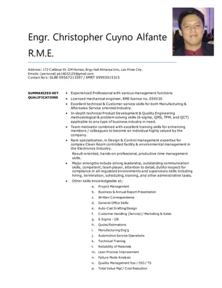 Engr. Christopher Cuyno Alfante
R.M.E.
Address: 172 Cattleya St. GM Homes, Brgy Hall Almanza Uno, Las Pinas City.
Emails: (personal) pk16032125@gmail.com
Contact No’s: GLBE 09567213397 / SMRT 09993015315
SUMMARIZED KEY
QUALIFICATIONS
• Experienced Professional with various management functions
• Licensed mechanical engineer, RME license no. 059530
• Excellent technical & Customer service skills for both Manufacturing &
Aftersales Service oriented Industry.
• In-depth technical Product Development & Quality Engineering
methodological & problem solving skills (6-sigma, QMS, TPM, and QCT)
applicable to any type of business industry in need.
• Team motivator combined with excellent training skills for enhancing
members / colleagues to become an individual highly valued by the
company.
• Rare specialization, in Design & Control management expertise for
complex Clean Room controlled facility & environmental management in
the Electronics Industry.
Result-oriented, hands-on professional, productive time management
skills.
 Major strengths include strong leadership, outstanding communication
skills, competent, team player, attention to detail, dutiful respect for
compliance in all regulated environments and supervisory skills including
hiring, termination, scheduling, training, and other administrative tasks.
 Other skills knowledgeable at;
a. Project Management
b. Business & Annual Report Presentation
c. Written Correspondence
d. General Office Skills
e. Auto-Cad Drafting/Design
f. Customer Handling (Service) / Marketing & Sales
g. 6 Sigma - GB
h. Quote/Estimations
i. Manufacturing Eng’g
j. Automotive Service Operations
k. Technical Training
l. Reliability of Materials
m. Lean Process Improvement
n. Failure Mode Analysis
o. Quality Management Sys / ISO / TS
p. Total Value Mgt / Cost Reduction
 