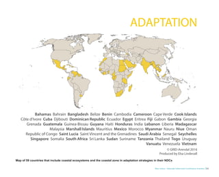 Blue Carbon - Nationally Determined Contributions Inventory 23
Bahamas Bahrain Bangladesh Belize Benin Cambodia Cameroon Cape Verde Cook Islands
Côte d’Ivore Cuba Djibouti Dominican Republic Ecuador Egypt Eritrea Fiji Gabon Gambia Georgia
Grenada Guatemala Guinea-Bissau Guyana Haiti Honduras India Lebanon Liberia Madagascar
Malaysia Marshall Islands Mauritius Mexico Morocco Myanmar Nauru Niue Oman
Republic of Congo Saint Lucia Saint Vincent and the Grenadines Saudi Arabia Senegal Seychelles
Singapore Somalia South Africa Sri Lanka Sudan Suriname Tanzania Thailand Togo Uruguay
Vanuatu Venezuela Vietnam
© GRID-Arendal 2016
Produced by Elsa Lindevall
ADAPTATION
Map of 59 countries that include coastal ecosystems and the coastal zone in adaptation strategies in their NDCs
 