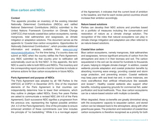 Blue Carbon - Nationally Determined Contributions Inventory 3
Blue carbon and NDCs
Context
This appendix provides an inventory of the existing Intended
Nationally Determined Contributions (INDCs) and ratified
National Determined Contributions (NDCs) submitted to the
United Nations Framework Convention on Climate Change
(UNFCCC) that include coastal blue carbon ecosystems, namely
mangroves, tidal saltmarshes and seagrasses, as climate
mitigation or adaptation solutions. This document serves as the
appendix to ‘Coastal blue carbon ecosystems. Opportunities for
Nationally Determined Contributions’ i
, which provides additional
information and analysis, available from: www.iucn.org/
resources/publications. For the time being, if a country does not
submit an NDC when the country ratifies the Paris Agreement,
any INDC submitted by that country prior to ratification will
automatically count as its first NDCii
. In this appendix, the term
NDC is used to refer to both NDCs and INDCs. This inventory and
the corresponding report provide a tool for countries to include or
enhance actions for blue carbon ecosystems in future NDCs.
Paris Agreement and purpose of NDCs
The Paris Agreement was adopted by all 196 Parties to the
UNFCCC at COP21 in December 2015. One of the important
elements of the Paris Agreement is that countries can
independently determine how to lower their emissions, which
they outline in pledges called NDCs. Every five years Parties
are asked to communicate a revised NDC (Art 4.9 of the Paris
Agreement). Each successive NDC signifies a progression from
the previous one, representing the highest possible ambition
(Art. 4.3 of the Paris Agreement). One of the principles to ensure
enhanced ambition of these commitments over time includes
the principle of “no backsliding.” While it is a non-legal aspect
of the Agreement, it indicates that the current level of ambition
is the baseline, and that for each review period countries should
increase their ambition accordingly.
Nature based solutions
Parties can develop their NDC actions and priorities based
on a portfolio of measures including the conservation and
restoration of nature as a climate change solution. The
recognition of the roles that natural ecosystems can play in
climate change mitigation and adaptation are often referred to
as nature-based solutions.
Coastal blue carbon
Blue carbon ecosystems, namely mangroves, tidal saltmarshes
and seagrasses, remove significant amounts of carbon from the
atmosphere and store it in their biomass and soil. The carbon
sequestered in the soil can be stored for hundreds to thousands
of years, helping to mitigate climate changeiii
. In addition, coastal
wetlands provide adaptation and coastal protection benefits by
absorbing incoming wave energy, providing coastal and storm
surge protection, and preventing erosion. Coastal wetlands
may keep pace with sea level rise and, in some instances, are
more cost-effective than artificial infrastructure like seawalls
and leveesiv,v
. Healthy coastal wetlands also support other
benefits, including spawning grounds for commercial fish, water
purification and local livelihoods. Thus, blue carbon ecosystems
can be a nature-based solution with multiple co-benefits.
When degraded, these co-benefits are greatly diminished along
with the ecosystems’ capacity to sequester carbon, and stored
carbon can be released back to the atmosphere, along with other
greenhouse gases. The protection and restoration of coastal blue
carbon ecosystems is therefore recognised as a priority for both
 