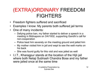 (EXTRA)ORDINARY FREEDOM
          FIGHTERS
• Freedom fighters suffered and sacrificed
• Examples I know: My parents both suffered jail terms
• One of many incidents:
   – Defying police ban, my father started to deliver a speech in a
     meeting in Midnapore on 3/4/1932, supporting Gandhi’s call for
     non-cooperation
   – Police beat him severely on the meeting ground and jailed him
   – My mother visited him in jail and wept to see the welt marks on
     his back
   – She was found guilty for this visit and was jailed as well
• I.I.T., Kharagpur stands at the location of the Hijli jail
  where both Netaji Subhash Chandra Bose and my father
  were jailed once at the same time
                         A Lipilekha Presentation by                   12
                                 Subrata Das
 