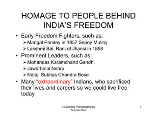 HOMAGE TO PEOPLE BEHIND
      INDIA’S FREEDOM
• Early Freedom Fighters, such as:
    Mangal Pandey in 1857 Sepoy Mutiny
    Lakshmi Bai, Rani of Jhansi in 1858
• Prominent Leaders, such as:
    Mohandas Karamchand Gandhi
    Jawarhalal Nehru
    Netaji Subhas Chandra Bose
• Many “extraordinary” Indians, who sacrificed
  their lives and careers so we could live free
  today

                   A Lipilekha Presentation by    6
                           Subrata Das
 