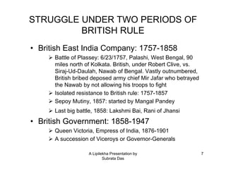 STRUGGLE UNDER TWO PERIODS OF
         BRITISH RULE
• British East India Company: 1757-1858
      Battle of Plassey: 6/23/1757, Palashi, West Bengal, 90
      miles north of Kolkata. British, under Robert Clive, vs.
      Siraj-Ud-Daulah, Nawab of Bengal. Vastly outnumbered,
      British bribed deposed army chief Mir Jafar who betrayed
      the Nawab by not allowing his troops to fight
      Isolated resistance to British rule: 1757-1857
      Sepoy Mutiny, 1857: started by Mangal Pandey
      Last big battle, 1858: Lakshmi Bai, Rani of Jhansi
• British Government: 1858-1947
      Queen Victoria, Empress of India, 1876-1901
      A succession of Viceroys or Governor-Generals

                   A Lipilekha Presentation by                   7
                           Subrata Das
 