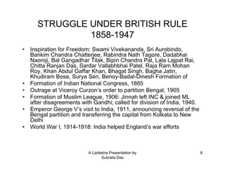 STRUGGLE UNDER BRITISH RULE
               1858-1947
•   Inspiration for Freedom: Swami Vivekananda, Sri Aurobindo,
    Bankim Chandra Chatterjee, Rabindra Nath Tagore, Dadabhai
    Naoroji, Bal Gangadhar Tilak, Bipin Chandra Pal, Lala Lajpat Rai,
    Chitta Ranjan Das, Sardar Vallabhbhai Patel, Raja Ram Mohan
    Roy, Khan Abdul Gaffar Khan, Bhagat Singh, Bagha Jatin,
    Khudiram Bose, Surya Sen, Benoy-Badal-Dinesh Formation of
•   Formation of Indian National Congress, 1885
•   Outrage at Viceroy Curzon’s order to partition Bengal, 1905
•   Formation of Muslim League, 1906: Jinnah left INC & joined ML
    after disagreements with Gandhi; called for division of India, 1940.
•   Emperor George V’s visit to India, 1911, announcing reversal of the
    Bengal partition and transferring the capital from Kolkata to New
    Delhi
•   World War I, 1914-1918: India helped England’s war efforts



                           A Lipilekha Presentation by                     8
                                   Subrata Das
 