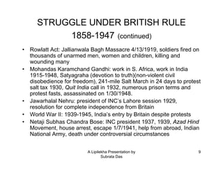 STRUGGLE UNDER BRITISH RULE
           1858-1947 (continued)
•   Rowlatt Act: Jallianwala Bagh Massacre 4/13/1919, soldiers fired on
    thousands of unarmed men, women and children, killing and
    wounding many
•   Mohandas Karamchand Gandhi: work in S. Africa, work in India
    1915-1948, Satyagraha (devotion to truth)(non-violent civil
    disobedience for freedom), 241-mile Salt March in 24 days to protest
    salt tax 1930, Quit India call in 1932, numerous prison terms and
    protest fasts, assassinated on 1/30/1948.
•   Jawarhalal Nehru: president of INC’s Lahore session 1929,
    resolution for complete independence from Britain
•   World War II: 1939-1945, India’s entry by Britain despite protests
•   Netaji Subhas Chandra Bose: INC president 1937, 1939, Azad Hind
    Movement, house arrest, escape 1/7/1941, help from abroad, Indian
    National Army, death under controversial circumstances


                           A Lipilekha Presentation by                 9
                                   Subrata Das
 