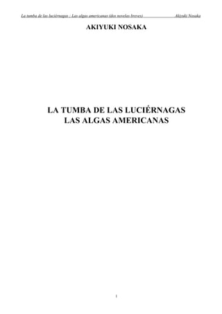 La tumba de las luciérnagas ; Las algas americanas (dos novelas breves)   Akiyuki Nosaka

                                     AKIYUKI NOSAKA




               LA TUMBA DE LAS LUCIÉRNAGAS
                   LAS ALGAS AMERICANAS




                                                       1
 