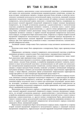 BY 7268 U 2011.04.30
3
активного элемента, выполненное в виде металлической пластины с установленными на
ней одним или несколькими электрическими нагревательными элементами, силовые вы-
воды которых электрически связаны с вторым выходом блока питания, в качестве метал-
лического основания используется металлический корпус излучателя, имеющий плоскую
наружную посадочную поверхность и параллельную ей первую плоскую внутреннюю
поверхность, металлический корпус выполнен с поперечным бортом, содержащим па-
раллельную плоской наружной посадочной поверхности вторую плоскую внутреннюю
поверхность, на которой установлены радиатор с радиоэлементами и металлическая
пластина устройства нагревания активного элемента, а печатная плата с одного конца
прикреплена к радиатору с радиоэлементами, а с другого конца прикреплена к попереч-
ному борту, активный элемент расположен между металлической пластиной устройства
нагревания активного элемента и первой плоской внутренней поверхностью металличе-
ского корпуса, в поперечном борте выполнена ниша, открытая со стороны второй плоской
внутренней поверхности металлического корпуса и имеющая плоскую внутреннюю по-
верхность, параллельную плоской наружной посадочной поверхности металлического
корпуса, при этом термодатчик установлен в нише с тепловым контактом с плоской внут-
ренней поверхностью ниши.
Активный элемент лазера может быть выполнен в виде активного волоконного свето-
вода.
Печатная плата может быть прикреплена к поперечному борту через промежуточные
элементы.
Обращенная к активному элементу поверхность металлической пластины устройства
нагревания активного элемента может быть выполнена с лакокрасочным покрытием.
Тепловой контакт термодатчика с плоской внутренней поверхностью ниши может
быть выполнен через промежуточные элементы.
Дополнительное введение в излучатель лазера термодатчика, выход которого электри-
чески связан с входом блока питания, и устройства нагревания активного элемента, выпол-
ненного в виде металлической пластины с установленными на ней одним или нескольки-
ми электрическими нагревательными элементами, силовые выводы которых электрически
связаны с вторым выходом блока питания, позволяет установить оптимальный температур-
ный режим активного элемента для получения максимальных энергетических характеристик
лазера, и таким образом, уменьшить время установления энергетических характеристик
лазера при работе его при температуре окружающей среды ниже 0 °С.
Использование в качестве металлического основания металлического корпуса излуча-
теля, имеющего плоскую наружную посадочную поверхность и параллельную ей первую
плоскую внутреннюю поверхность, позволяет, во-первых, отводить при работе на метал-
лический корпус излучателя тепло от одного или нескольких излучающих диодов накач-
ки, во-вторых, установить излучатель плоской наружной посадочной поверхностью на
плоскую наружную посадочную поверхность изделия применения, в-третьих, уменьшить
объем, занимаемый излучателем лазера.
Выполнение металлического корпуса с поперечным бортом, содержащим параллель-
ную плоской наружной посадочной поверхности вторую плоскую внутреннюю поверх-
ность, на которой установлены радиатор с радиоэлементами и металлическая пластина
устройства нагревания активного элемента, и крепление печатной платы с одного конца к
радиатору с радиоэлементами, а с другого конца к поперечному борту, расположение ак-
тивного элемента между металлической пластиной устройства нагревания активного эле-
мента и первой плоской внутренней поверхностью металлического корпуса позволяют
уменьшить объем, занимаемый лазером.
Выполнение в поперечном борте металлического корпуса ниши, открытой со стороны
второй плоской внутренней поверхности металлического корпуса и имеющей плоскую
внутреннюю поверхность, параллельную плоской наружной посадочной поверхности ме-
 