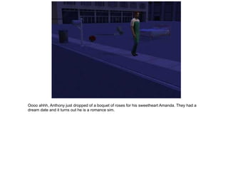 Oooo ahhh, Anthony just dropped of a boquet of roses for his sweetheart Amanda.  They had a dream date and it turns out he is a romance sim. 