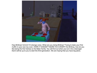Hiya Brittney!  Ummm!  Hi strange voice.  What are you doing Brittney?  Trying to bake your first muffin in your own toy oven.  HOPE IT DOESN&quot;T BURN TO A CRISP!!!  So Brittney, how do you like being the first heiress to the Bally Family.  You will find out when you turn into a teenager that it will be up to you to start the third generation.  We are hoping that you have big plans. 