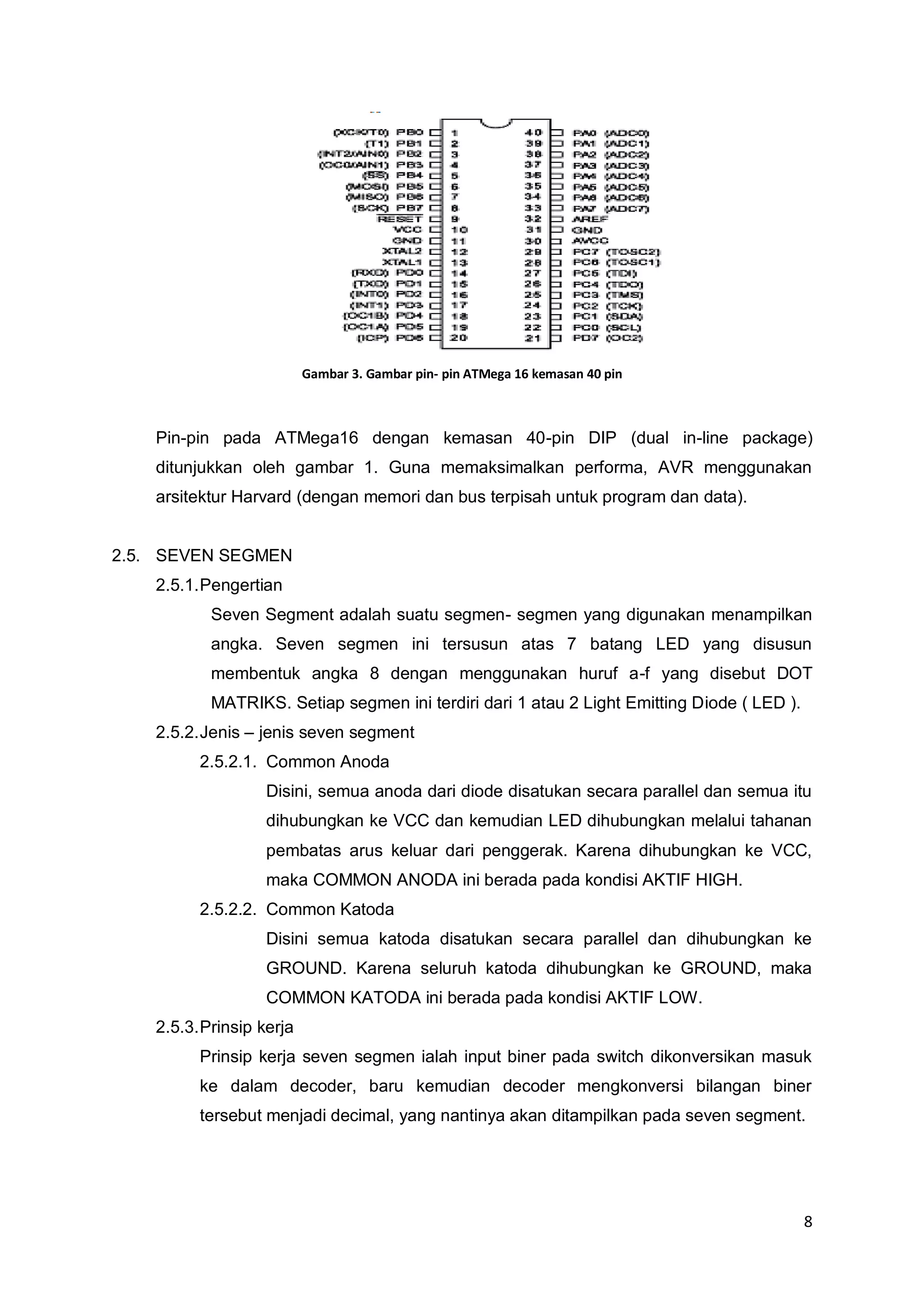 8 
Gambar 3. Gambar pin- pin ATMega 16 kemasan 40 pin 
Pin-pin pada ATMega16 dengan kemasan 40-pin DIP (dual in-line package) 
ditunjukkan oleh gambar 1. Guna memaksimalkan performa, AVR menggunakan 
arsitektur Harvard (dengan memori dan bus terpisah untuk program dan data). 
2.5. SEVEN SEGMEN 
2.5.1. Pengertian 
Seven Segment adalah suatu segmen- segmen yang digunakan menampilkan 
angka. Seven segmen ini tersusun atas 7 batang LED yang disusun 
membentuk angka 8 dengan menggunakan huruf a-f yang disebut DOT 
MATRIKS. Setiap segmen ini terdiri dari 1 atau 2 Light Emitting Diode ( LED ). 
2.5.2. Jenis – jenis seven segment 
2.5.2.1. Common Anoda 
Disini, semua anoda dari diode disatukan secara parallel dan semua itu 
dihubungkan ke VCC dan kemudian LED dihubungkan melalui tahanan 
pembatas arus keluar dari penggerak. Karena dihubungkan ke VCC, 
maka COMMON ANODA ini berada pada kondisi AKTIF HIGH. 
2.5.2.2. Common Katoda 
Disini semua katoda disatukan secara parallel dan dihubungkan ke 
GROUND. Karena seluruh katoda dihubungkan ke GROUND, maka 
COMMON KATODA ini berada pada kondisi AKTIF LOW. 
2.5.3. Prinsip kerja 
Prinsip kerja seven segmen ialah input biner pada switch dikonversikan masuk 
ke dalam decoder, baru kemudian decoder mengkonversi bilangan biner 
tersebut menjadi decimal, yang nantinya akan ditampilkan pada seven segment. 
 