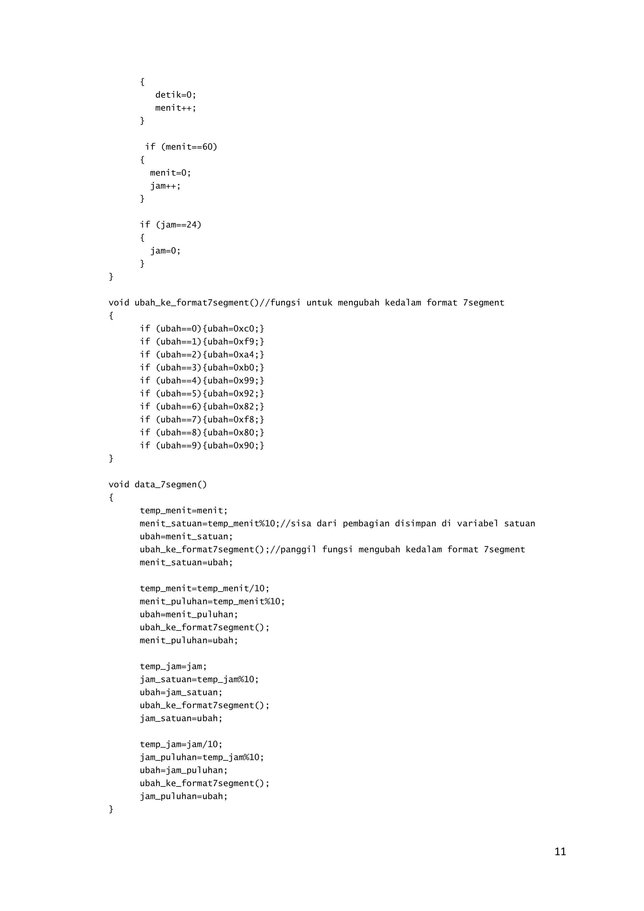 11 
{ 
detik=0; 
menit++; 
} 
if (menit==60) 
{ 
menit=0; 
jam++; 
} 
if (jam==24) 
{ 
jam=0; 
} 
} 
void ubah_ke_format7segment()//fungsi untuk mengubah kedalam format 7segment 
{ 
if (ubah==0){ubah=0xc0;} 
if (ubah==1){ubah=0xf9;} 
if (ubah==2){ubah=0xa4;} 
if (ubah==3){ubah=0xb0;} 
if (ubah==4){ubah=0x99;} 
if (ubah==5){ubah=0x92;} 
if (ubah==6){ubah=0x82;} 
if (ubah==7){ubah=0xf8;} 
if (ubah==8){ubah=0x80;} 
if (ubah==9){ubah=0x90;} 
} 
void data_7segmen() 
{ 
temp_menit=menit; 
menit_satuan=temp_menit%10;//sisa dari pembagian disimpan di variabel satuan 
ubah=menit_satuan; 
ubah_ke_format7segment();//panggil fungsi mengubah kedalam format 7segment 
menit_satuan=ubah; 
temp_menit=temp_menit/10; 
menit_puluhan=temp_menit%10; 
ubah=menit_puluhan; 
ubah_ke_format7segment(); 
menit_puluhan=ubah; 
temp_jam=jam; 
jam_satuan=temp_jam%10; 
ubah=jam_satuan; 
ubah_ke_format7segment(); 
jam_satuan=ubah; 
temp_jam=jam/10; 
jam_puluhan=temp_jam%10; 
ubah=jam_puluhan; 
ubah_ke_format7segment(); 
jam_puluhan=ubah; 
} 
 