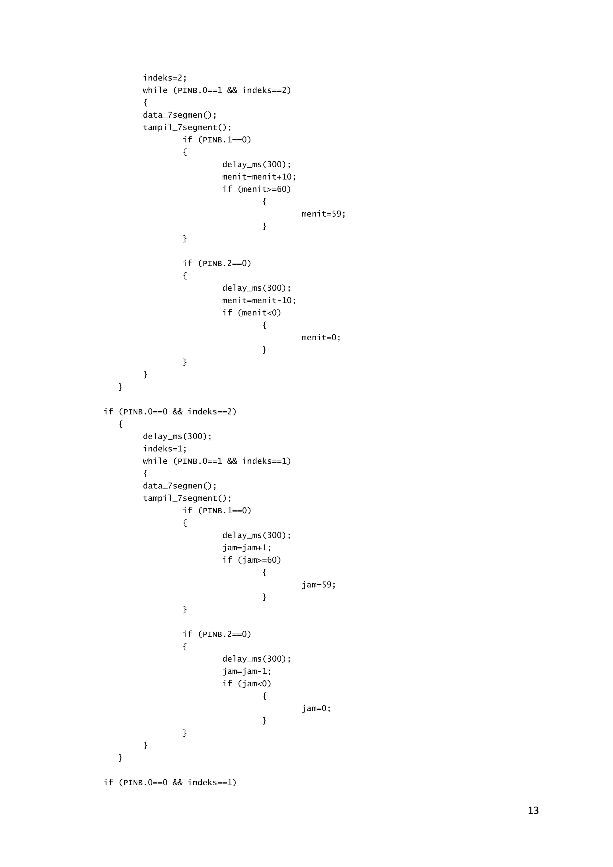 13 
indeks=2; 
while (PINB.0==1 && indeks==2) 
{ 
data_7segmen(); 
tampil_7segment(); 
if (PINB.1==0) 
{ 
delay_ms(300); 
menit=menit+10; 
if (menit>=60) 
{ 
menit=59; 
} 
} 
if (PINB.2==0) 
{ 
delay_ms(300); 
menit=menit-10; 
if (menit<0) 
{ 
menit=0; 
} 
} 
} 
} 
if (PINB.0==0 && indeks==2) 
{ 
delay_ms(300); 
indeks=1; 
while (PINB.0==1 && indeks==1) 
{ 
data_7segmen(); 
tampil_7segment(); 
if (PINB.1==0) 
{ 
delay_ms(300); 
jam=jam+1; 
if (jam>=60) 
{ 
jam=59; 
} 
} 
if (PINB.2==0) 
{ 
delay_ms(300); 
jam=jam-1; 
if (jam<0) 
{ 
jam=0; 
} 
} 
} 
} 
if (PINB.0==0 && indeks==1) 
 