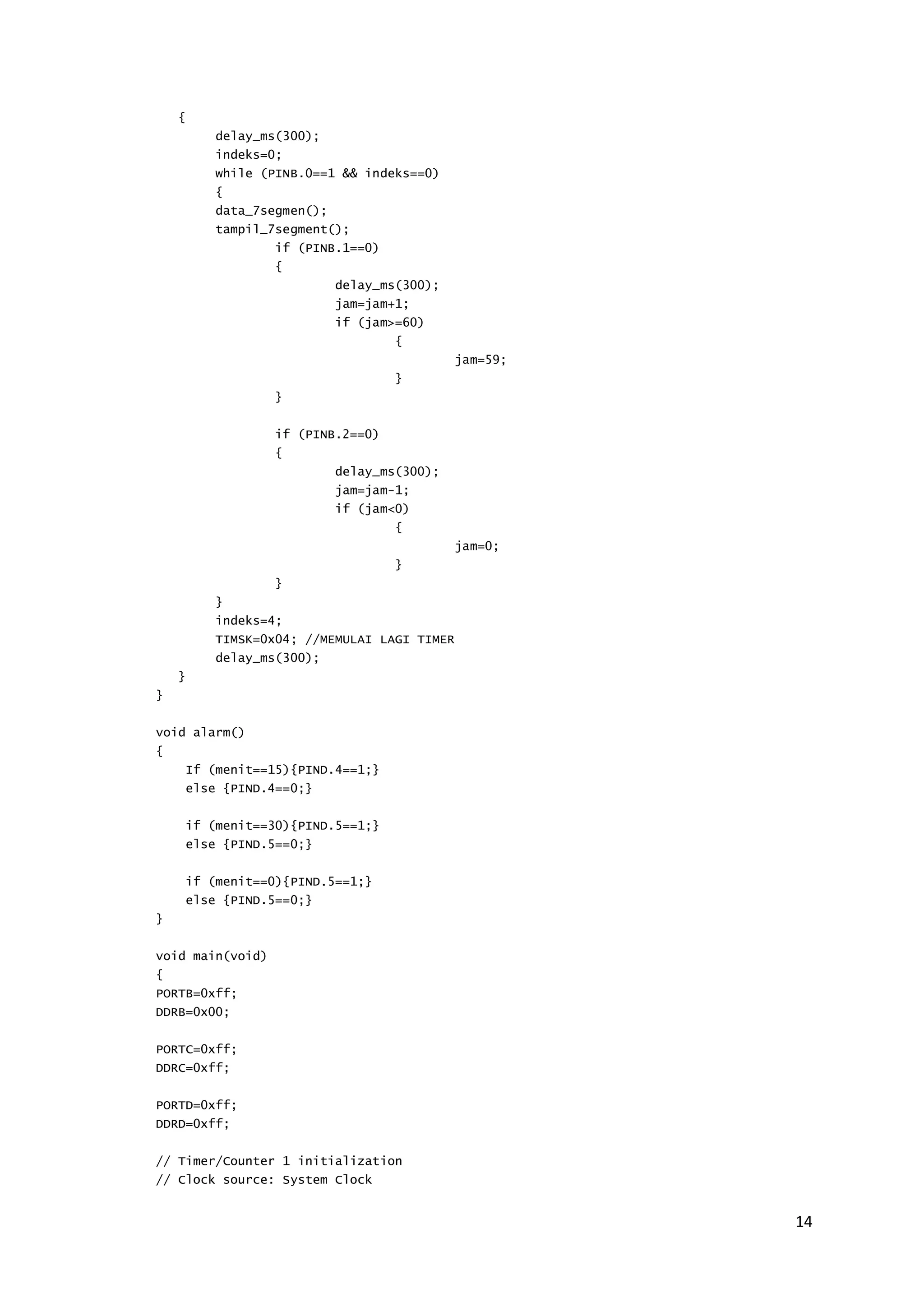 14 
{ 
delay_ms(300); 
indeks=0; 
while (PINB.0==1 && indeks==0) 
{ 
data_7segmen(); 
tampil_7segment(); 
if (PINB.1==0) 
{ 
delay_ms(300); 
jam=jam+1; 
if (jam>=60) 
{ 
jam=59; 
} 
} 
if (PINB.2==0) 
{ 
delay_ms(300); 
jam=jam-1; 
if (jam<0) 
{ 
jam=0; 
} 
} 
} 
indeks=4; 
TIMSK=0x04; //MEMULAI LAGI TIMER 
delay_ms(300); 
} 
} 
void alarm() 
{ 
If (menit==15){PIND.4==1;} 
else {PIND.4==0;} 
if (menit==30){PIND.5==1;} 
else {PIND.5==0;} 
if (menit==0){PIND.5==1;} 
else {PIND.5==0;} 
} 
void main(void) 
{ 
PORTB=0xff; 
DDRB=0x00; 
PORTC=0xff; 
DDRC=0xff; 
PORTD=0xff; 
DDRD=0xff; 
// Timer/Counter 1 initialization 
// Clock source: System Clock 
 
