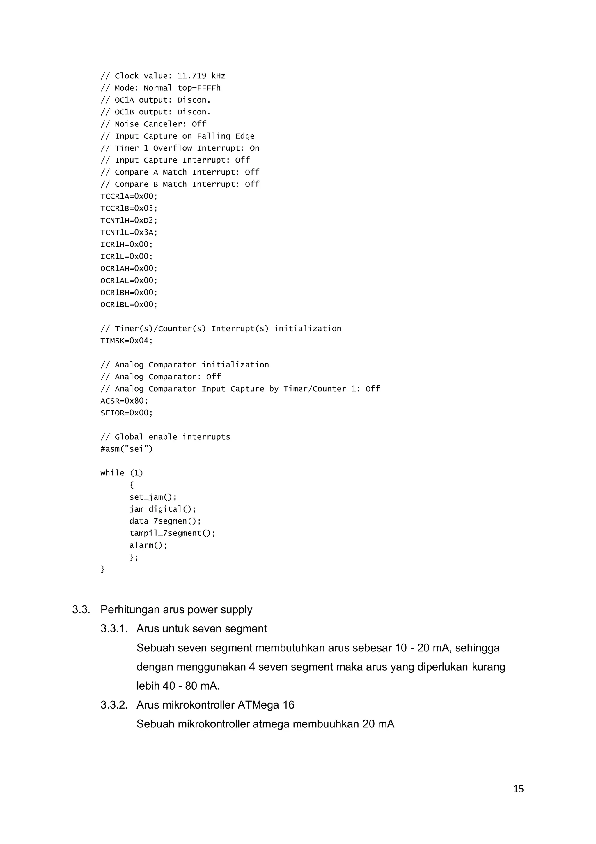 15 
// Clock value: 11.719 kHz 
// Mode: Normal top=FFFFh 
// OC1A output: Discon. 
// OC1B output: Discon. 
// Noise Canceler: Off 
// Input Capture on Falling Edge 
// Timer 1 Overflow Interrupt: On 
// Input Capture Interrupt: Off 
// Compare A Match Interrupt: Off 
// Compare B Match Interrupt: Off 
TCCR1A=0x00; 
TCCR1B=0x05; 
TCNT1H=0xD2; 
TCNT1L=0x3A; 
ICR1H=0x00; 
ICR1L=0x00; 
OCR1AH=0x00; 
OCR1AL=0x00; 
OCR1BH=0x00; 
OCR1BL=0x00; 
// Timer(s)/Counter(s) Interrupt(s) initialization 
TIMSK=0x04; 
// Analog Comparator initialization 
// Analog Comparator: Off 
// Analog Comparator Input Capture by Timer/Counter 1: Off 
ACSR=0x80; 
SFIOR=0x00; 
// Global enable interrupts 
#asm("sei") 
while (1) 
{ 
set_jam(); 
jam_digital(); 
data_7segmen(); 
tampil_7segment(); 
alarm(); 
}; 
} 
3.3. Perhitungan arus power supply 
3.3.1. Arus untuk seven segment 
Sebuah seven segment membutuhkan arus sebesar 10 - 20 mA, sehingga 
dengan menggunakan 4 seven segment maka arus yang diperlukan kurang 
lebih 40 - 80 mA. 
3.3.2. Arus mikrokontroller ATMega 16 
Sebuah mikrokontroller atmega membuuhkan 20 mA 
 
