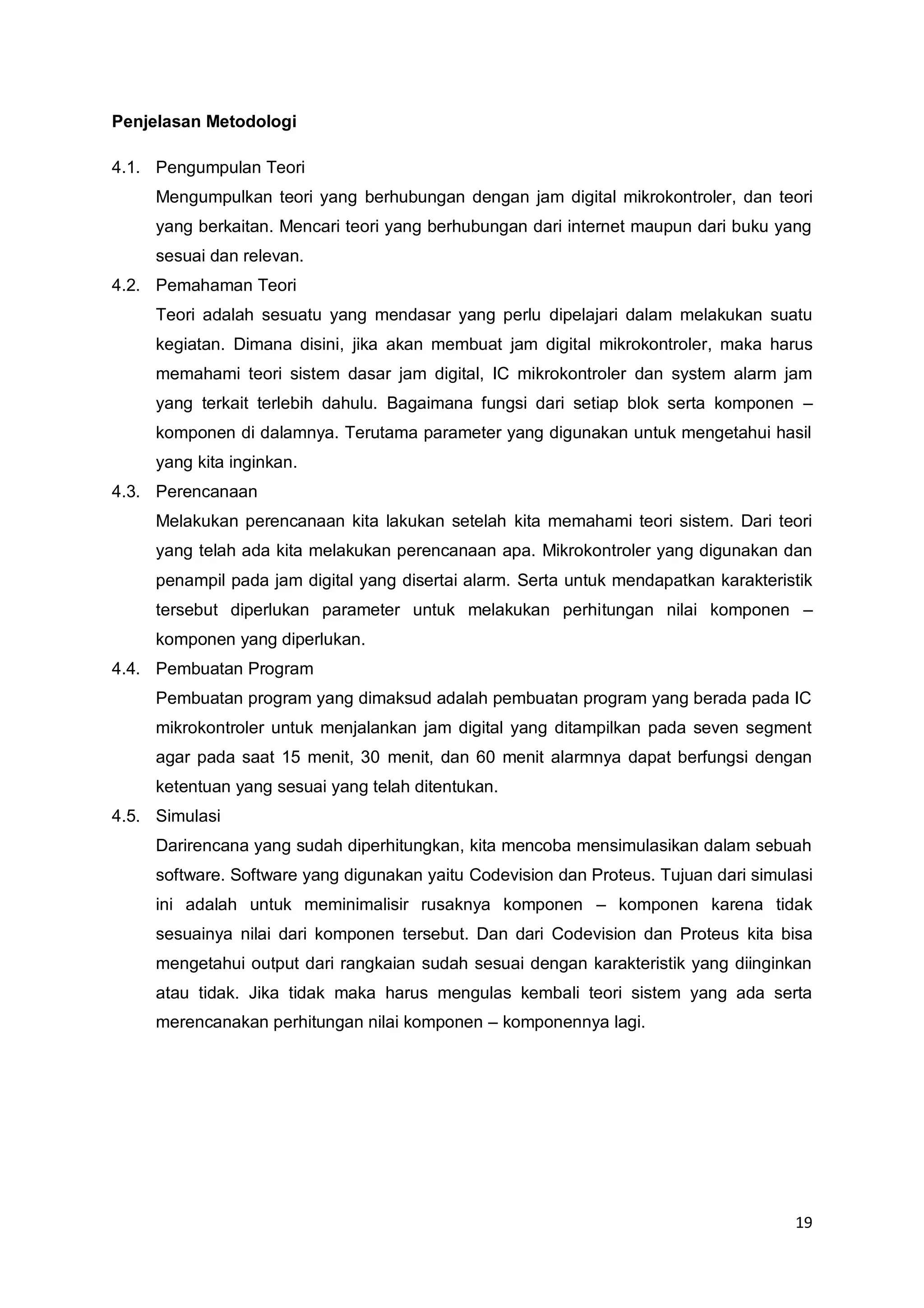 19 
Penjelasan Metodologi 
4.1. Pengumpulan Teori 
Mengumpulkan teori yang berhubungan dengan jam digital mikrokontroler, dan teori 
yang berkaitan. Mencari teori yang berhubungan dari internet maupun dari buku yang 
sesuai dan relevan. 
4.2. Pemahaman Teori 
Teori adalah sesuatu yang mendasar yang perlu dipelajari dalam melakukan suatu 
kegiatan. Dimana disini, jika akan membuat jam digital mikrokontroler, maka harus 
memahami teori sistem dasar jam digital, IC mikrokontroler dan system alarm jam 
yang terkait terlebih dahulu. Bagaimana fungsi dari setiap blok serta komponen – 
komponen di dalamnya. Terutama parameter yang digunakan untuk mengetahui hasil 
yang kita inginkan. 
4.3. Perencanaan 
Melakukan perencanaan kita lakukan setelah kita memahami teori sistem. Dari teori 
yang telah ada kita melakukan perencanaan apa. Mikrokontroler yang digunakan dan 
penampil pada jam digital yang disertai alarm. Serta untuk mendapatkan karakteristik 
tersebut diperlukan parameter untuk melakukan perhitungan nilai komponen – 
komponen yang diperlukan. 
4.4. Pembuatan Program 
Pembuatan program yang dimaksud adalah pembuatan program yang berada pada IC 
mikrokontroler untuk menjalankan jam digital yang ditampilkan pada seven segment 
agar pada saat 15 menit, 30 menit, dan 60 menit alarmnya dapat berfungsi dengan 
ketentuan yang sesuai yang telah ditentukan. 
4.5. Simulasi 
Darirencana yang sudah diperhitungkan, kita mencoba mensimulasikan dalam sebuah 
software. Software yang digunakan yaitu Codevision dan Proteus. Tujuan dari simulasi 
ini adalah untuk meminimalisir rusaknya komponen – komponen karena tidak 
sesuainya nilai dari komponen tersebut. Dan dari Codevision dan Proteus kita bisa 
mengetahui output dari rangkaian sudah sesuai dengan karakteristik yang diinginkan 
atau tidak. Jika tidak maka harus mengulas kembali teori sistem yang ada serta 
merencanakan perhitungan nilai komponen – komponennya lagi. 
 