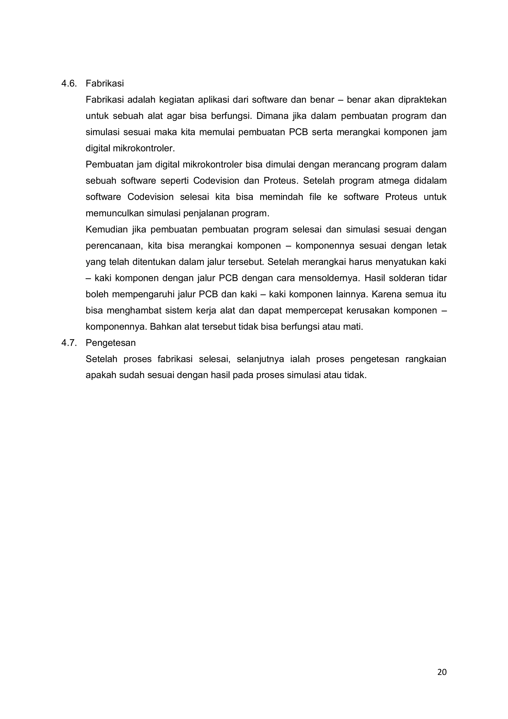 20 
4.6. Fabrikasi 
Fabrikasi adalah kegiatan aplikasi dari software dan benar – benar akan dipraktekan 
untuk sebuah alat agar bisa berfungsi. Dimana jika dalam pembuatan program dan 
simulasi sesuai maka kita memulai pembuatan PCB serta merangkai komponen jam 
digital mikrokontroler. 
Pembuatan jam digital mikrokontroler bisa dimulai dengan merancang program dalam 
sebuah software seperti Codevision dan Proteus. Setelah program atmega didalam 
software Codevision selesai kita bisa memindah file ke software Proteus untuk 
memunculkan simulasi penjalanan program. 
Kemudian jika pembuatan pembuatan program selesai dan simulasi sesuai dengan 
perencanaan, kita bisa merangkai komponen – komponennya sesuai dengan letak 
yang telah ditentukan dalam jalur tersebut. Setelah merangkai harus menyatukan kaki 
– kaki komponen dengan jalur PCB dengan cara mensoldernya. Hasil solderan tidar 
boleh mempengaruhi jalur PCB dan kaki – kaki komponen lainnya. Karena semua itu 
bisa menghambat sistem kerja alat dan dapat mempercepat kerusakan komponen – 
komponennya. Bahkan alat tersebut tidak bisa berfungsi atau mati. 
4.7. Pengetesan 
Setelah proses fabrikasi selesai, selanjutnya ialah proses pengetesan rangkaian 
apakah sudah sesuai dengan hasil pada proses simulasi atau tidak. 
 