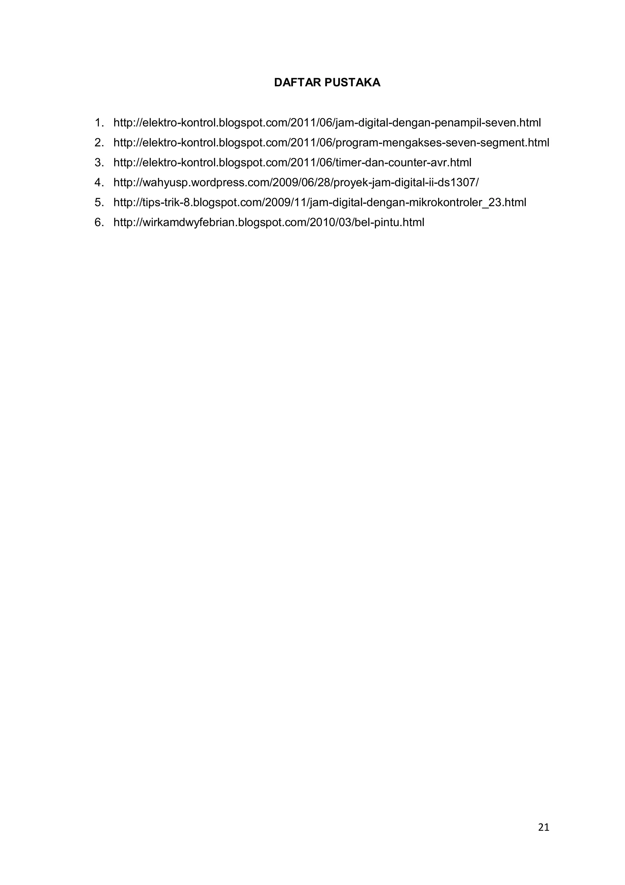 21 
DAFTAR PUSTAKA 
1. http://elektro-kontrol.blogspot.com/2011/06/jam-digital-dengan-penampil-seven.html 
2. http://elektro-kontrol.blogspot.com/2011/06/program-mengakses-seven-segment.html 
3. http://elektro-kontrol.blogspot.com/2011/06/timer-dan-counter-avr.html 
4. http://wahyusp.wordpress.com/2009/06/28/proyek-jam-digital-ii-ds1307/ 
5. http://tips-trik-8.blogspot.com/2009/11/jam-digital-dengan-mikrokontroler_23.html 
6. http://wirkamdwyfebrian.blogspot.com/2010/03/bel-pintu.html 
