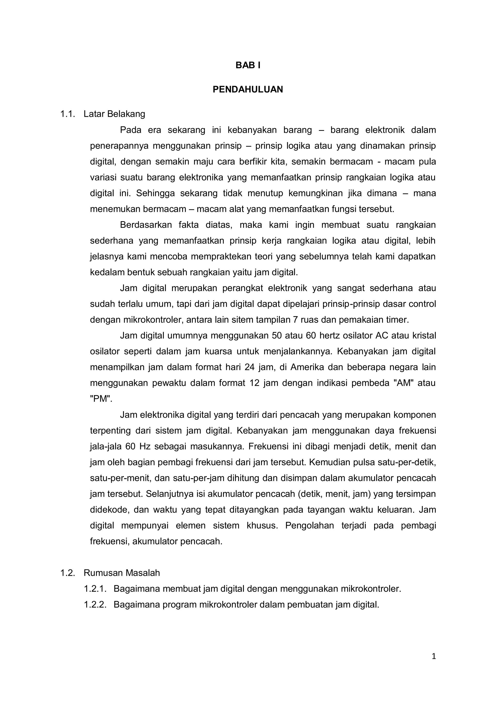 1 
BAB I 
PENDAHULUAN 
1.1. Latar Belakang 
Pada era sekarang ini kebanyakan barang – barang elektronik dalam 
penerapannya menggunakan prinsip – prinsip logika atau yang dinamakan prinsip 
digital, dengan semakin maju cara berfikir kita, semakin bermacam - macam pula 
variasi suatu barang elektronika yang memanfaatkan prinsip rangkaian logika atau 
digital ini. Sehingga sekarang tidak menutup kemungkinan jika dimana – mana 
menemukan bermacam – macam alat yang memanfaatkan fungsi tersebut. 
Berdasarkan fakta diatas, maka kami ingin membuat suatu rangkaian 
sederhana yang memanfaatkan prinsip kerja rangkaian logika atau digital, lebih 
jelasnya kami mencoba mempraktekan teori yang sebelumnya telah kami dapatkan 
kedalam bentuk sebuah rangkaian yaitu jam digital. 
Jam digital merupakan perangkat elektronik yang sangat sederhana atau 
sudah terlalu umum, tapi dari jam digital dapat dipelajari prinsip-prinsip dasar control 
dengan mikrokontroler, antara lain sitem tampilan 7 ruas dan pemakaian timer. 
Jam digital umumnya menggunakan 50 atau 60 hertz osilator AC atau kristal 
osilator seperti dalam jam kuarsa untuk menjalankannya. Kebanyakan jam digital 
menampilkan jam dalam format hari 24 jam, di Amerika dan beberapa negara lain 
menggunakan pewaktu dalam format 12 jam dengan indikasi pembeda "AM" atau 
"PM". 
Jam elektronika digital yang terdiri dari pencacah yang merupakan komponen 
terpenting dari sistem jam digital. Kebanyakan jam menggunakan daya frekuensi 
jala-jala 60 Hz sebagai masukannya. Frekuensi ini dibagi menjadi detik, menit dan 
jam oleh bagian pembagi frekuensi dari jam tersebut. Kemudian pulsa satu-per-detik, 
satu-per-menit, dan satu-per-jam dihitung dan disimpan dalam akumulator pencacah 
jam tersebut. Selanjutnya isi akumulator pencacah (detik, menit, jam) yang tersimpan 
didekode, dan waktu yang tepat ditayangkan pada tayangan waktu keluaran. Jam 
digital mempunyai elemen sistem khusus. Pengolahan terjadi pada pembagi 
frekuensi, akumulator pencacah. 
1.2. Rumusan Masalah 
1.2.1. Bagaimana membuat jam digital dengan menggunakan mikrokontroler. 
1.2.2. Bagaimana program mikrokontroler dalam pembuatan jam digital. 
 