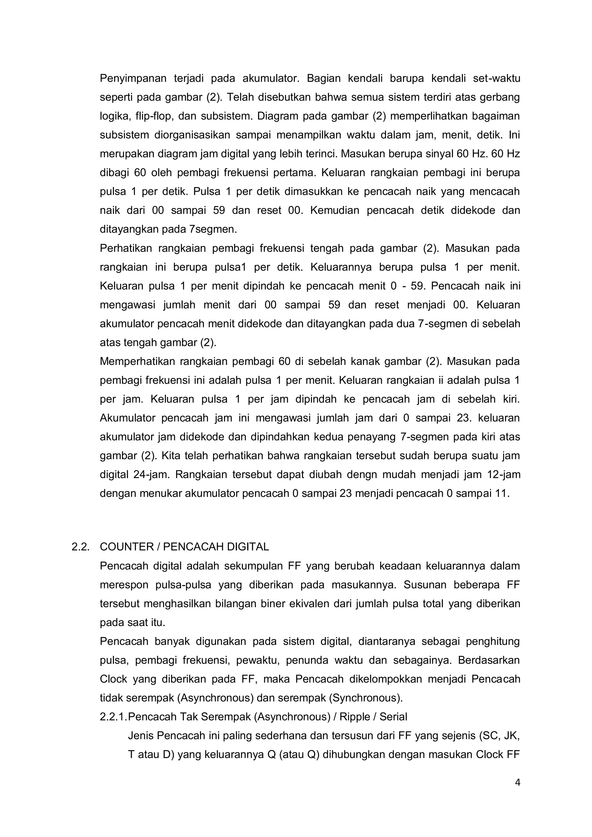 4 
Penyimpanan terjadi pada akumulator. Bagian kendali barupa kendali set-waktu 
seperti pada gambar (2). Telah disebutkan bahwa semua sistem terdiri atas gerbang 
logika, flip-flop, dan subsistem. Diagram pada gambar (2) memperlihatkan bagaiman 
subsistem diorganisasikan sampai menampilkan waktu dalam jam, menit, detik. Ini 
merupakan diagram jam digital yang lebih terinci. Masukan berupa sinyal 60 Hz. 60 Hz 
dibagi 60 oleh pembagi frekuensi pertama. Keluaran rangkaian pembagi ini berupa 
pulsa 1 per detik. Pulsa 1 per detik dimasukkan ke pencacah naik yang mencacah 
naik dari 00 sampai 59 dan reset 00. Kemudian pencacah detik didekode dan 
ditayangkan pada 7segmen. 
Perhatikan rangkaian pembagi frekuensi tengah pada gambar (2). Masukan pada 
rangkaian ini berupa pulsa1 per detik. Keluarannya berupa pulsa 1 per menit. 
Keluaran pulsa 1 per menit dipindah ke pencacah menit 0 - 59. Pencacah naik ini 
mengawasi jumlah menit dari 00 sampai 59 dan reset menjadi 00. Keluaran 
akumulator pencacah menit didekode dan ditayangkan pada dua 7-segmen di sebelah 
atas tengah gambar (2). 
Memperhatikan rangkaian pembagi 60 di sebelah kanak gambar (2). Masukan pada 
pembagi frekuensi ini adalah pulsa 1 per menit. Keluaran rangkaian ii adalah pulsa 1 
per jam. Keluaran pulsa 1 per jam dipindah ke pencacah jam di sebelah kiri. 
Akumulator pencacah jam ini mengawasi jumlah jam dari 0 sampai 23. keluaran 
akumulator jam didekode dan dipindahkan kedua penayang 7-segmen pada kiri atas 
gambar (2). Kita telah perhatikan bahwa rangkaian tersebut sudah berupa suatu jam 
digital 24-jam. Rangkaian tersebut dapat diubah dengn mudah menjadi jam 12-jam 
dengan menukar akumulator pencacah 0 sampai 23 menjadi pencacah 0 sampai 11. 
2.2. COUNTER / PENCACAH DIGITAL 
Pencacah digital adalah sekumpulan FF yang berubah keadaan keluarannya dalam 
merespon pulsa-pulsa yang diberikan pada masukannya. Susunan beberapa FF 
tersebut menghasilkan bilangan biner ekivalen dari jumlah pulsa total yang diberikan 
pada saat itu. 
Pencacah banyak digunakan pada sistem digital, diantaranya sebagai penghitung 
pulsa, pembagi frekuensi, pewaktu, penunda waktu dan sebagainya. Berdasarkan 
Clock yang diberikan pada FF, maka Pencacah dikelompokkan menjadi Pencacah 
tidak serempak (Asynchronous) dan serempak (Synchronous). 
2.2.1. Pencacah Tak Serempak (Asynchronous) / Ripple / Serial 
Jenis Pencacah ini paling sederhana dan tersusun dari FF yang sejenis (SC, JK, 
T atau D) yang keluarannya Q (atau Q) dihubungkan dengan masukan Clock FF 
 