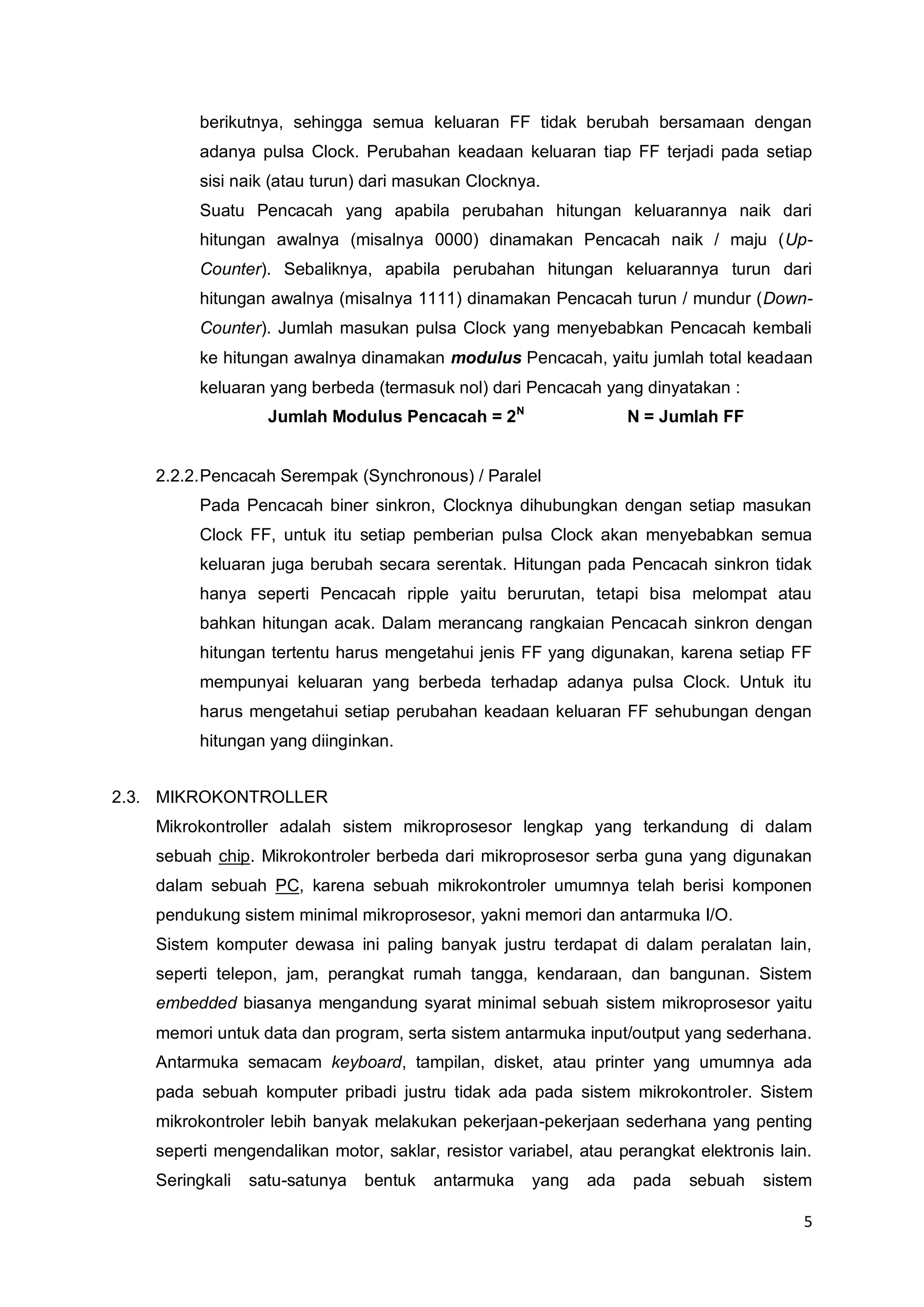 5 
berikutnya, sehingga semua keluaran FF tidak berubah bersamaan dengan 
adanya pulsa Clock. Perubahan keadaan keluaran tiap FF terjadi pada setiap 
sisi naik (atau turun) dari masukan Clocknya. 
Suatu Pencacah yang apabila perubahan hitungan keluarannya naik dari 
hitungan awalnya (misalnya 0000) dinamakan Pencacah naik / maju (Up- 
Counter). Sebaliknya, apabila perubahan hitungan keluarannya turun dari 
hitungan awalnya (misalnya 1111) dinamakan Pencacah turun / mundur (Down- 
Counter). Jumlah masukan pulsa Clock yang menyebabkan Pencacah kembali 
ke hitungan awalnya dinamakan modulus Pencacah, yaitu jumlah total keadaan 
keluaran yang berbeda (termasuk nol) dari Pencacah yang dinyatakan : 
Jumlah Modulus Pencacah = 2N N = Jumlah FF 
2.2.2. Pencacah Serempak (Synchronous) / Paralel 
Pada Pencacah biner sinkron, Clocknya dihubungkan dengan setiap masukan 
Clock FF, untuk itu setiap pemberian pulsa Clock akan menyebabkan semua 
keluaran juga berubah secara serentak. Hitungan pada Pencacah sinkron tidak 
hanya seperti Pencacah ripple yaitu berurutan, tetapi bisa melompat atau 
bahkan hitungan acak. Dalam merancang rangkaian Pencacah sinkron dengan 
hitungan tertentu harus mengetahui jenis FF yang digunakan, karena setiap FF 
mempunyai keluaran yang berbeda terhadap adanya pulsa Clock. Untuk itu 
harus mengetahui setiap perubahan keadaan keluaran FF sehubungan dengan 
hitungan yang diinginkan. 
2.3. MIKROKONTROLLER 
Mikrokontroller adalah sistem mikroprosesor lengkap yang terkandung di dalam 
sebuah chip. Mikrokontroler berbeda dari mikroprosesor serba guna yang digunakan 
dalam sebuah PC, karena sebuah mikrokontroler umumnya telah berisi komponen 
pendukung sistem minimal mikroprosesor, yakni memori dan antarmuka I/O. 
Sistem komputer dewasa ini paling banyak justru terdapat di dalam peralatan lain, 
seperti telepon, jam, perangkat rumah tangga, kendaraan, dan bangunan. Sistem 
embedded biasanya mengandung syarat minimal sebuah sistem mikroprosesor yaitu 
memori untuk data dan program, serta sistem antarmuka input/output yang sederhana. 
Antarmuka semacam keyboard, tampilan, disket, atau printer yang umumnya ada 
pada sebuah komputer pribadi justru tidak ada pada sistem mikrokontroler. Sistem 
mikrokontroler lebih banyak melakukan pekerjaan-pekerjaan sederhana yang penting 
seperti mengendalikan motor, saklar, resistor variabel, atau perangkat elektronis lain. 
Seringkali satu-satunya bentuk antarmuka yang ada pada sebuah sistem 
 